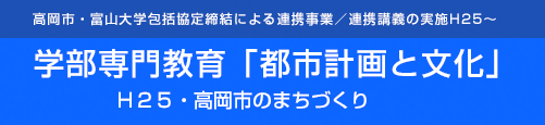 高岡市・富山大学包括協定締結による連携事業／連携講義の実施H25～-学部専門教育「都市計画と文化」　Ｈ２５・高岡市のまちづくり